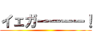 イェガーーーー！ ()