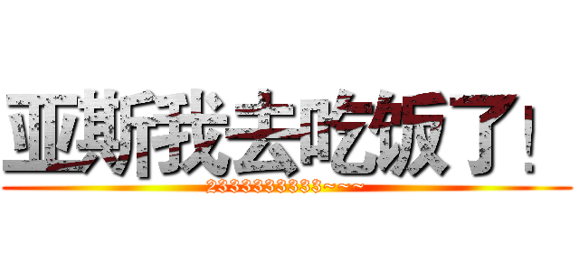 亚斯我去吃饭了！ (2333333333~~~)