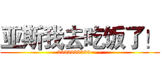 亚斯我去吃饭了！ (2333333333~~~)