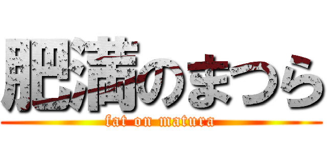 肥満のまつら (fat on matura)
