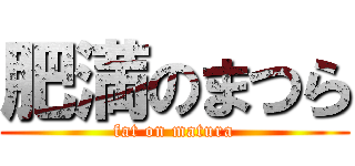 肥満のまつら (fat on matura)