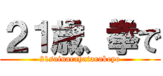 ２１歳、拳で (21sainarahatarakeyo)