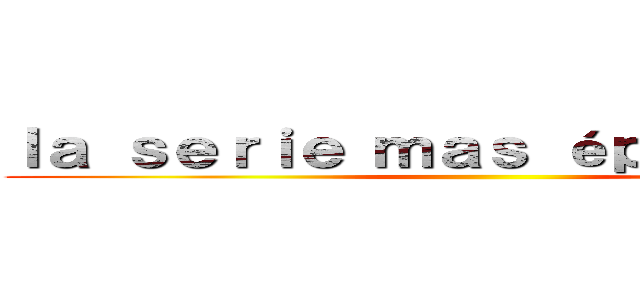 ｌａ ｓｅｒｉｅ ｍａｓ éｐｉｃａ．．． ()