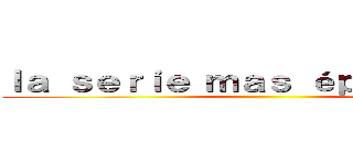 ｌａ ｓｅｒｉｅ ｍａｓ éｐｉｃａ．．． ()