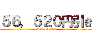 ５６，５２０円引き (attack on titan)