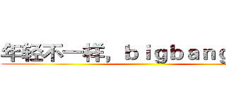 年轻不一样，ｂｉｇｂａｎｇ能量！ ()
