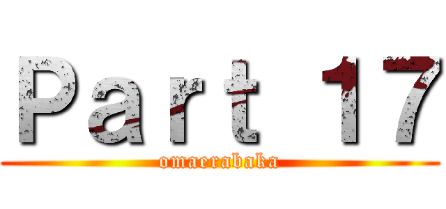 Ｐａｒｔ １７ (omaerabaka)