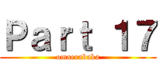 Ｐａｒｔ １７ (omaerabaka)