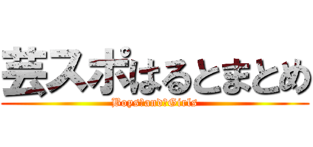 芸スポはるとまとめ (Boys　and　Girls)