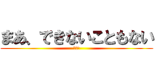 まあ、できないこともない (あああ)