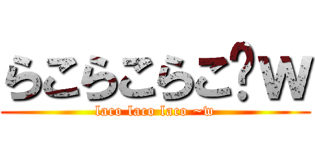 らこらこらこ〜ｗ (laco laco laco ~w)