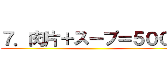 ７．肉片＋スープ＝５００円 ( )