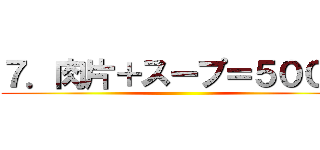 ７．肉片＋スープ＝５００円 ( )