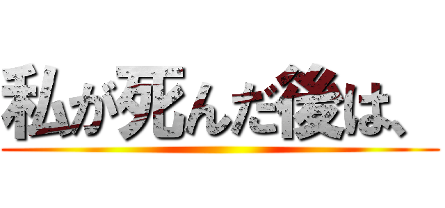 私が死んだ後は、 ()