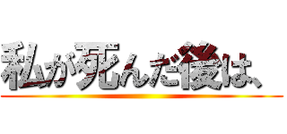 私が死んだ後は、 ()