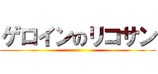 ゲロインのリコサン ()