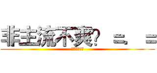 非主流不爽？＝．＝ (？？？？？？)