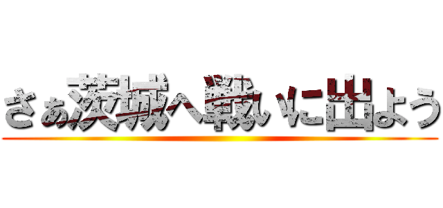さぁ茨城へ戦いに出よう ()