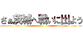 さぁ茨城へ戦いに出よう ()