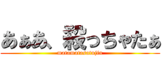 あぁあ、殺っちゃたぁ (matamatasatujin)