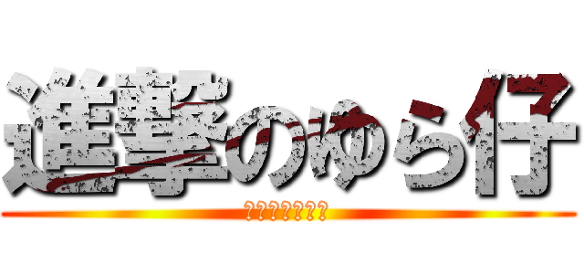 進撃のゆら仔 (あるいはしげ仔)