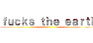 ｆｕｃｋｓ ｔｈｅ ｅａｒｔｈ ()