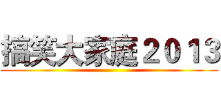 搞笑大家庭２０１３ ()