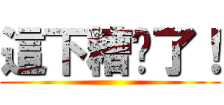 這下糟糕了！ ()