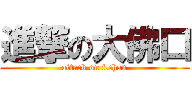 進撃の大佛口 (attack on f.chan)