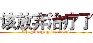 该放弃治疗了 (The giving up treatment)