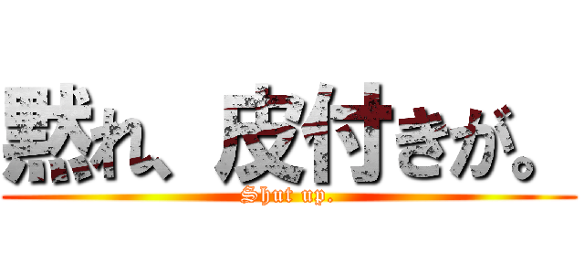 黙れ、皮付きが。 (Shut up.)