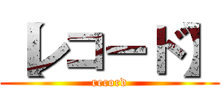 【レコード】 (record)