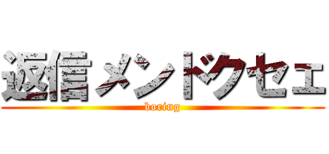 返信メンドクセェ (boring)