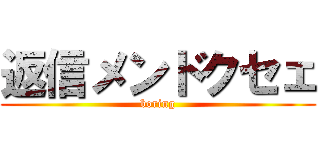 返信メンドクセェ (boring)