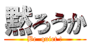 黙ろうか (Be  quiet !)