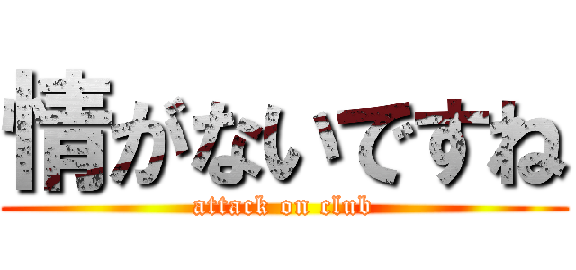 情がないですね (attack on club)