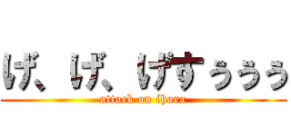 げ、げ、げすぅぅぅ (attack on ihara)