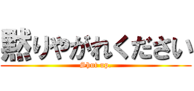 黙りやがれください (Shut up.)