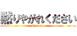黙りやがれください (Shut up.)