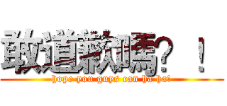 敢道歉嗎？！ (hope you guys can ha ha!)
