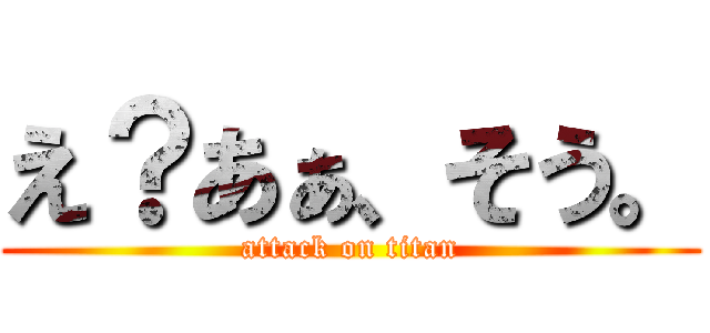 え？あぁ、そう。 (attack on titan)