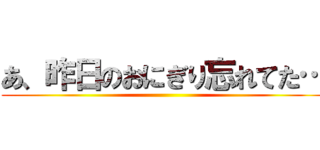 あ、昨日のおにぎり忘れてた… ()