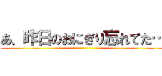 あ、昨日のおにぎり忘れてた… ()