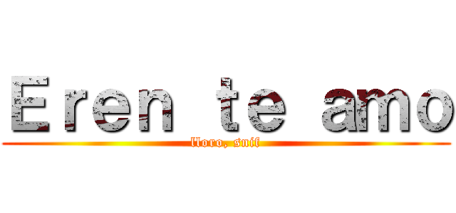 Ｅｒｅｎ ｔｅ ａｍｏ (lloro, snif)