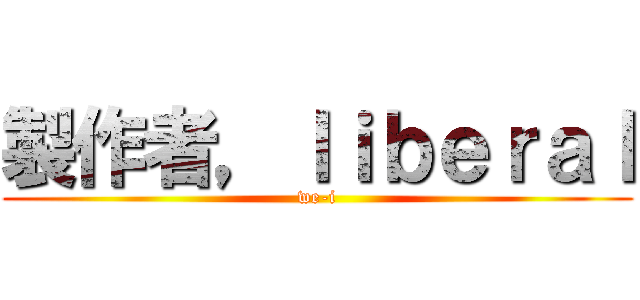 製作者，ｌｉｂｅｒａｌ (we-i)