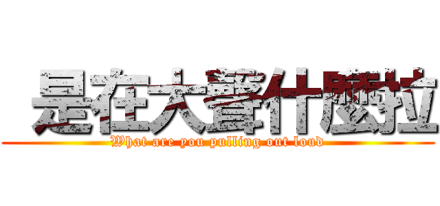  是在大聲什麼拉 (What are you pulling out loud)