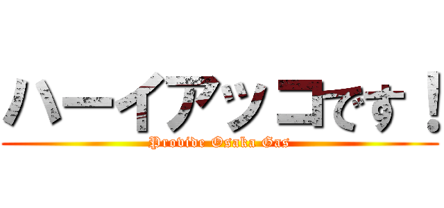 ハーイアッコです！ (Provide Osaka Gas)