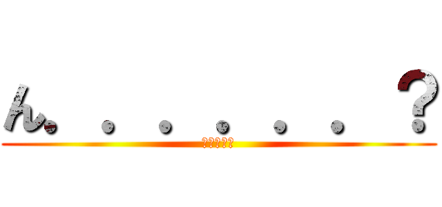 ん．．．．．．？ (どうした?)