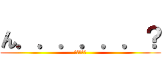 ん．．．．．．？ (どうした?)