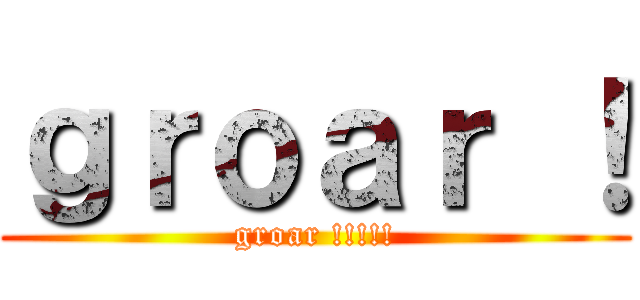 ｇｒｏａｒ ！ (groar !!!!!)